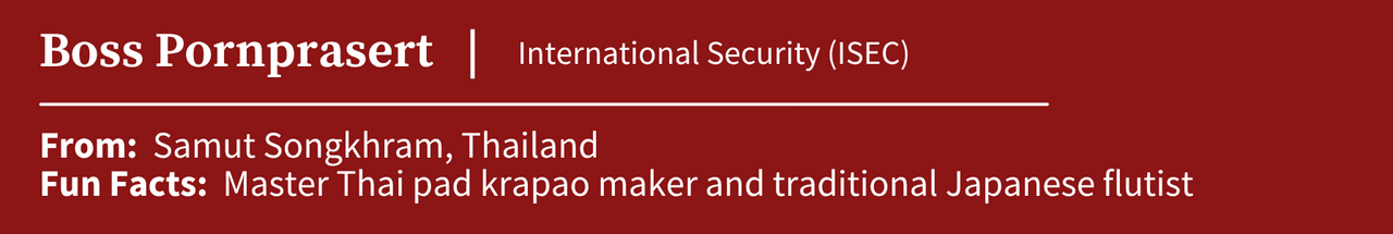 Boss Pornprasert, studying International Security (ISEC); From: Samut Songkhram, Thailand; Fun Facts:  Master Thai pad krapao maker and traditional Japanese flutist