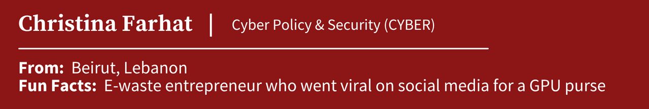 Christina Farhat, studying Cyber Policy & Security (CYBER); From: Beirut, Lebanon; Fun Facts:  E-waste entrepreneur who went viral on social media for a GPU purse