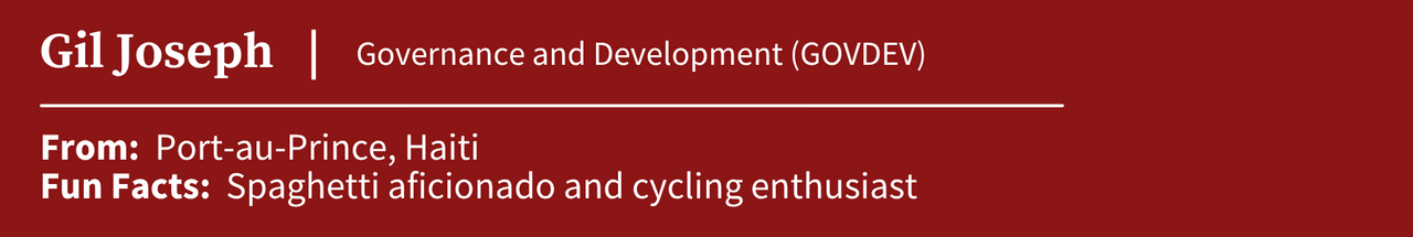 Gil Jospeh, studying Governance and Development (GOVDEV); From: Port-au-Prince, Haiti; Fun Facts: Spaghetti aficionado and cycling enthusiast