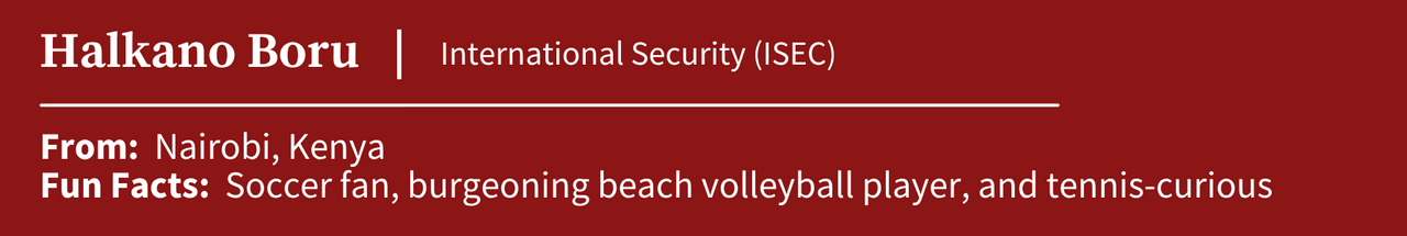 Halkano Boru, studying International Security (ISEC); From: Nairobi, Kenya; Fun Facts: Soccer fan, burgeoning beach volleyball player, and tennis-curious