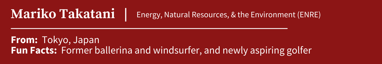 Mariko Takatani, studying Energy, Natural Resources, & the Environment (ENRE); From: Tokyo, Japan; Fun Facts: Former ballerina and windsurfer, and newly aspiring golfer