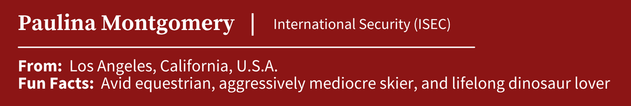 Paulina Montgomery, studying International Security (ISEC); From: Los Angeles, California, U.S.A.; Fun Facts:  Avid equestrian, aggressively mediocre skier, and lifelong dinosaur lover