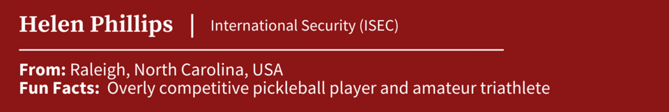 Helen Phillips, specializing in International Security (ISEC); From Raleigh, North Carolina, USA; Fun Facts: Overly competitive pickleball player and amateur triathlete