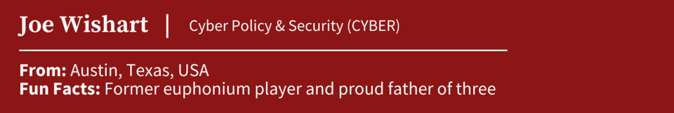 Joe Wishart, specializing in Cyber Policy & Security (CYBER); From Austin, Texas, USA; Fun Facts: Former euphonium player and proud father of three