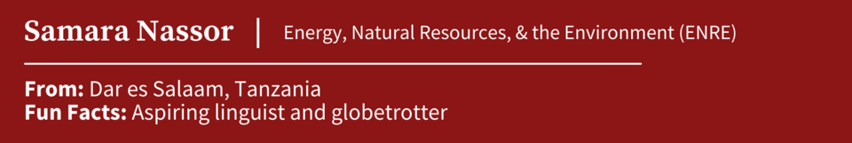 Samara Nassor, specializing in Energy, Natural Resources, and the Environment (ENRE); From Dar es Salaam, Tanzania; Fun Facts: Aspiring linguist and globetrotter