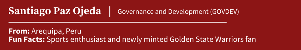 Santiago Paz Ojeda, specializing in Governance and Development (GOVDEV); From Arequipa, Peru; Fun Facts: Sports enthusiast and newly minted Golden State Warriors fan